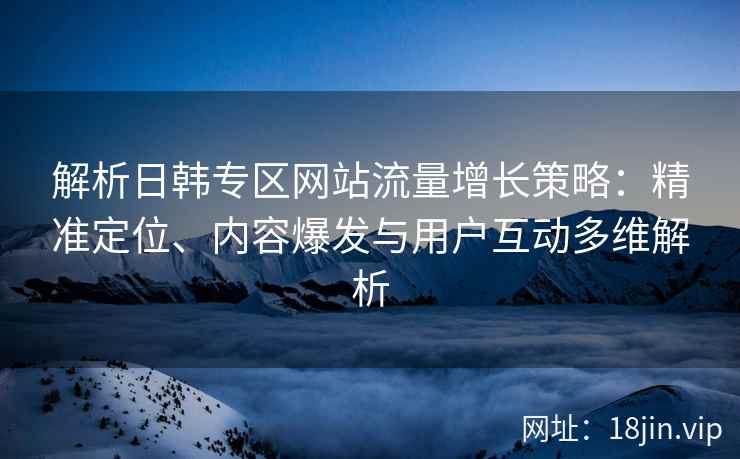 解析日韩专区网站流量增长策略:精准定位、内容爆发与用户互动多维解析 解析日韩专区网站流量增长策略:精准定位、内容爆发与用户互动多维解析