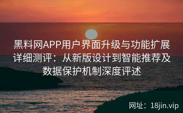 黑料网APP用户界面升级与功能扩展详细测评：从新版设计到智能推荐及数据保护机制深度评述