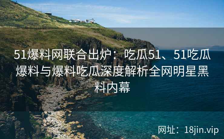 51爆料网联合出炉：吃瓜51、51吃瓜爆料与爆料吃瓜深度解析全网明星黑料内幕