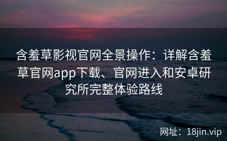 含羞草影视官网全景操作：详解含羞草官网app下载、官网进入和安卓研究所完整体验路线
