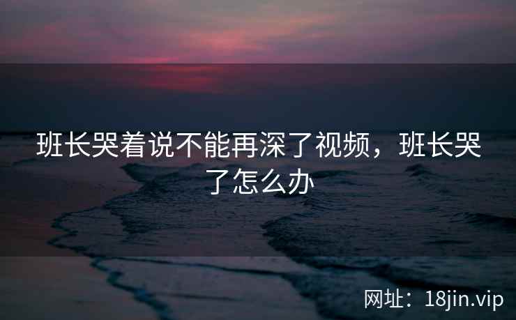 班长哭着说不能再深了视频,班长哭了怎么办 班长哭着说不能再深了视频,班长哭了怎么办