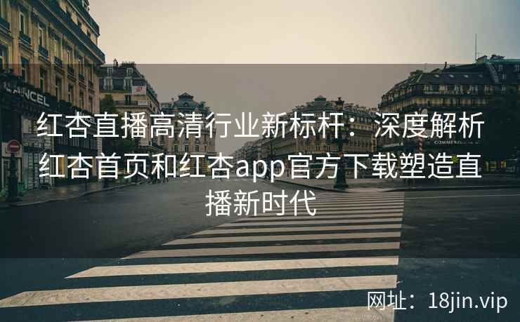 红杏直播高清行业新标杆：深度解析红杏首页和红杏app官方下载塑造直播新时代
