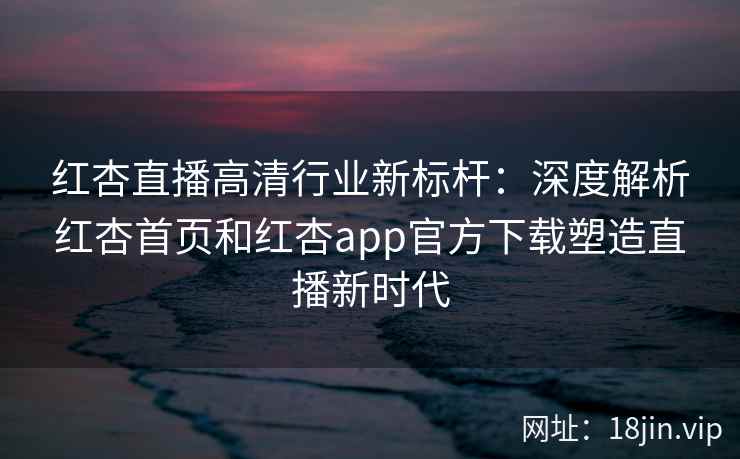 红杏直播高清行业新标杆：深度解析红杏首页和红杏app官方下载塑造直播新时代
