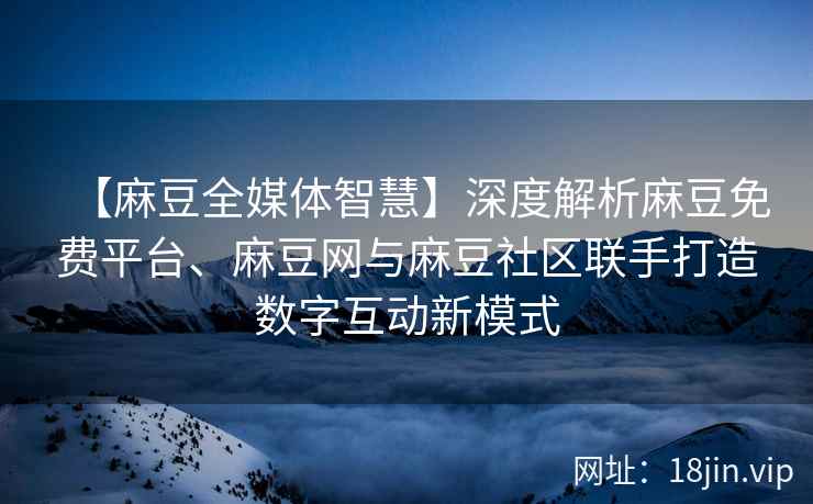 【麻豆全媒体智慧】深度解析麻豆免费平台、麻豆网与麻豆社区联手打造数字互动新模式
