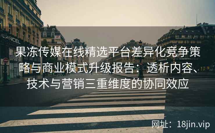 果冻传媒在线精选平台差异化竞争策略与商业模式升级报告：透析内容、技术与营销三重维度的协同效应