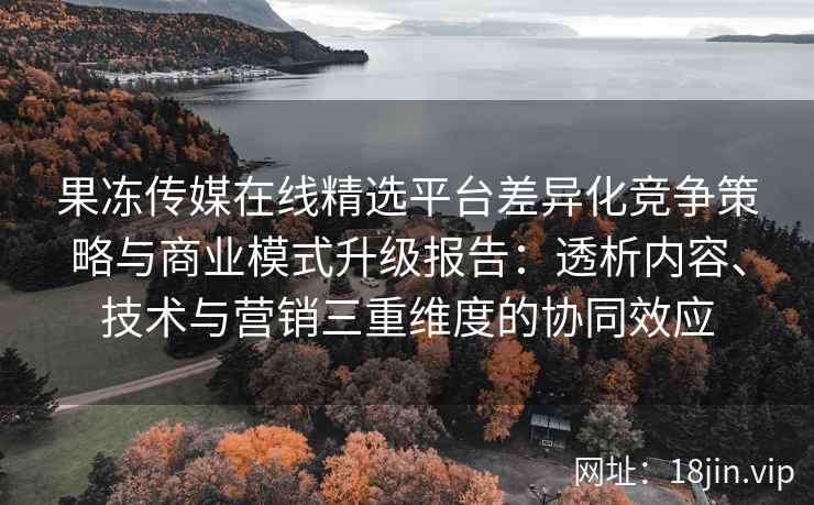 果冻传媒在线精选平台差异化竞争策略与商业模式升级报告：透析内容、技术与营销三重维度的协同效应