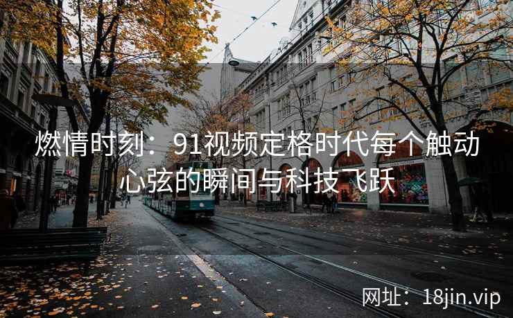 燃情时刻：91视频定格时代每个触动心弦的瞬间与科技飞跃