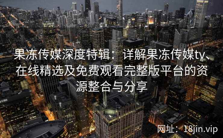 果冻传媒深度特辑：详解果冻传媒tv、在线精选及免费观看完整版平台的资源整合与分享