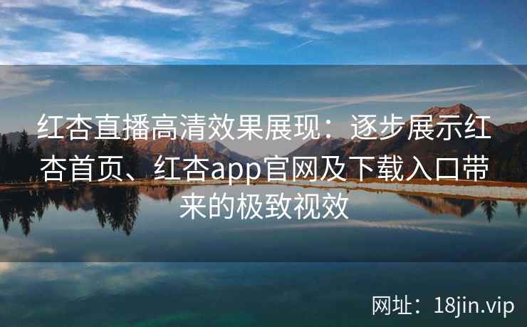 红杏直播高清效果展现：逐步展示红杏首页、红杏app官网及下载入口带来的极致视效