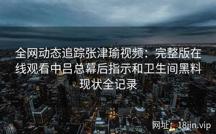 全网动态追踪张津瑜视频：完整版在线观看中吕总幕后指示和卫生间黑料现状全记录