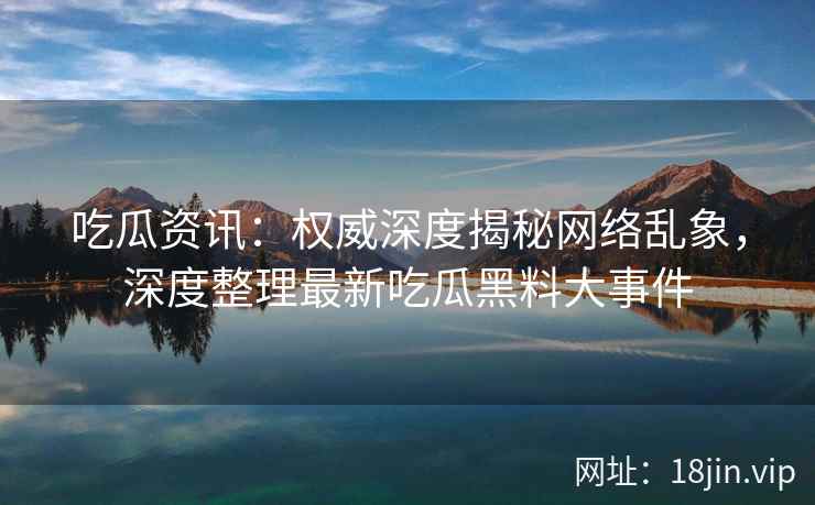 吃瓜资讯：权威深度揭秘网络乱象，深度整理最新吃瓜黑料大事件