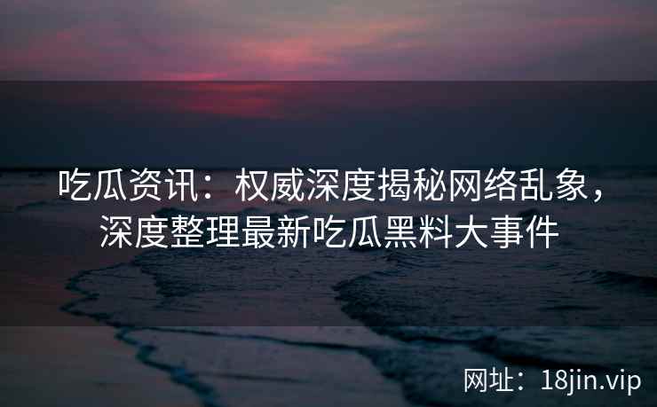 吃瓜资讯：权威深度揭秘网络乱象，深度整理最新吃瓜黑料大事件