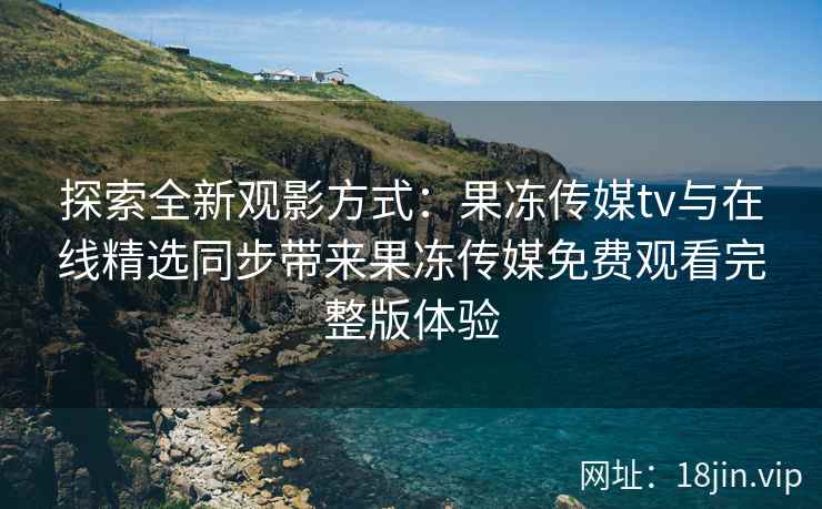 探索全新观影方式：果冻传媒tv与在线精选同步带来果冻传媒免费观看完整版体验