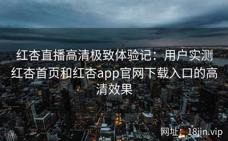 红杏直播高清极致体验记：用户实测红杏首页和红杏app官网下载入口的高清效果