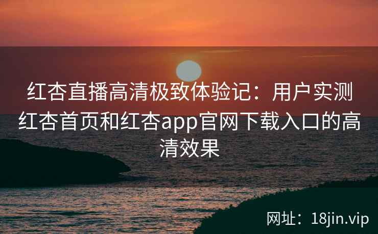 红杏直播高清极致体验记：用户实测红杏首页和红杏app官网下载入口的高清效果