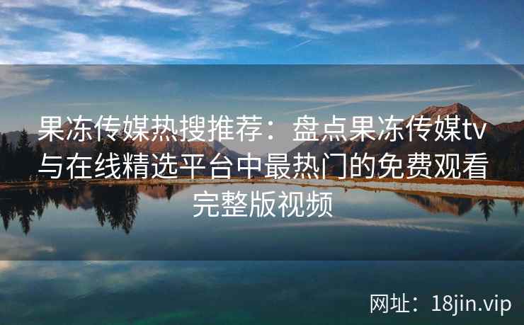 果冻传媒热搜推荐：盘点果冻传媒tv与在线精选平台中最热门的免费观看完整版视频