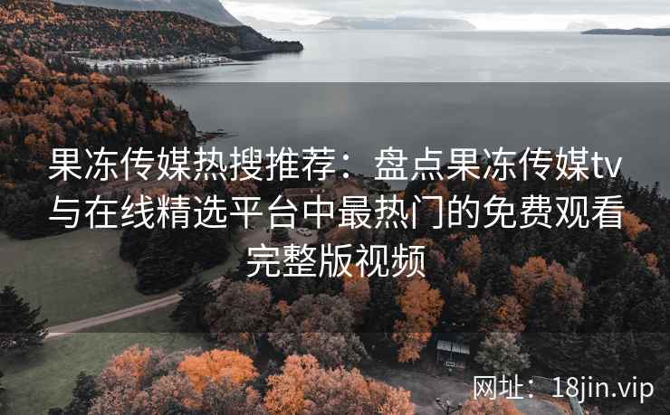 果冻传媒热搜推荐：盘点果冻传媒tv与在线精选平台中最热门的免费观看完整版视频