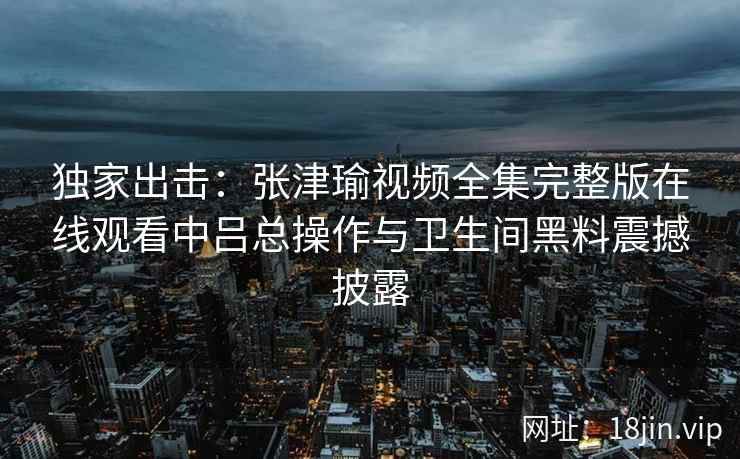 独家出击：张津瑜视频全集完整版在线观看中吕总操作与卫生间黑料震撼披露
