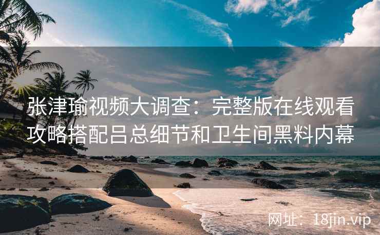 张津瑜视频大调查：完整版在线观看攻略搭配吕总细节和卫生间黑料内幕