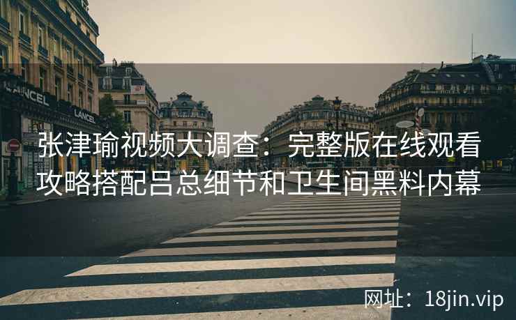 张津瑜视频大调查：完整版在线观看攻略搭配吕总细节和卫生间黑料内幕