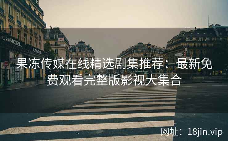果冻传媒在线精选剧集推荐：最新免费观看完整版影视大集合