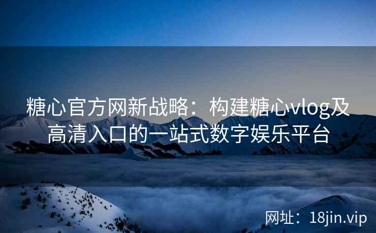 糖心官方网新战略：构建糖心vlog及高清入口的一站式数字娱乐平台