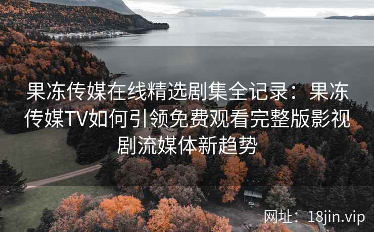 果冻传媒在线精选剧集全记录：果冻传媒TV如何引领免费观看完整版影视剧流媒体新趋势