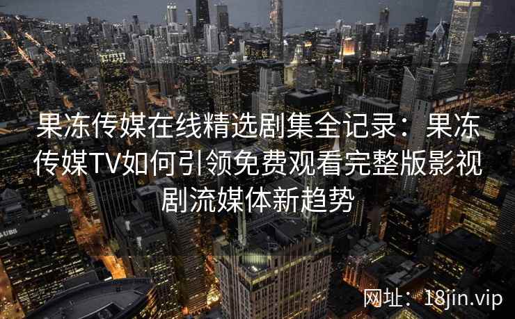 果冻传媒在线精选剧集全记录：果冻传媒TV如何引领免费观看完整版影视剧流媒体新趋势