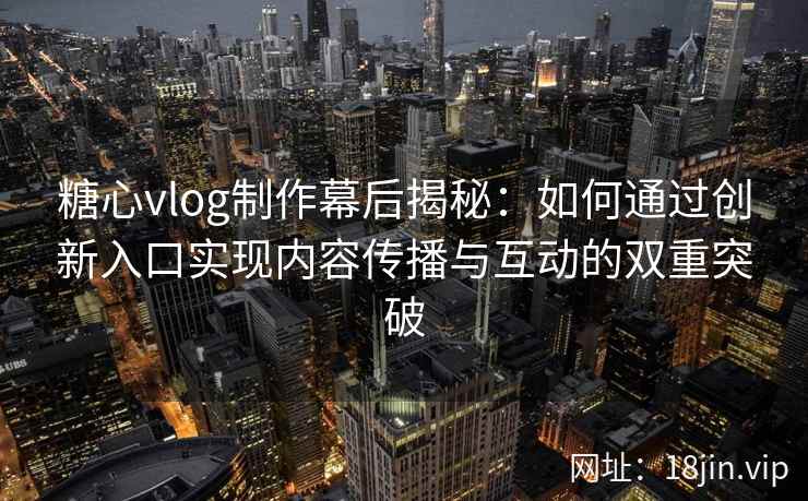 糖心vlog制作幕后揭秘：如何通过创新入口实现内容传播与互动的双重突破