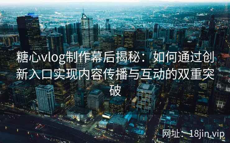 糖心vlog制作幕后揭秘：如何通过创新入口实现内容传播与互动的双重突破