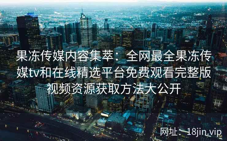 果冻传媒内容集萃：全网最全果冻传媒tv和在线精选平台免费观看完整版视频资源获取方法大公开