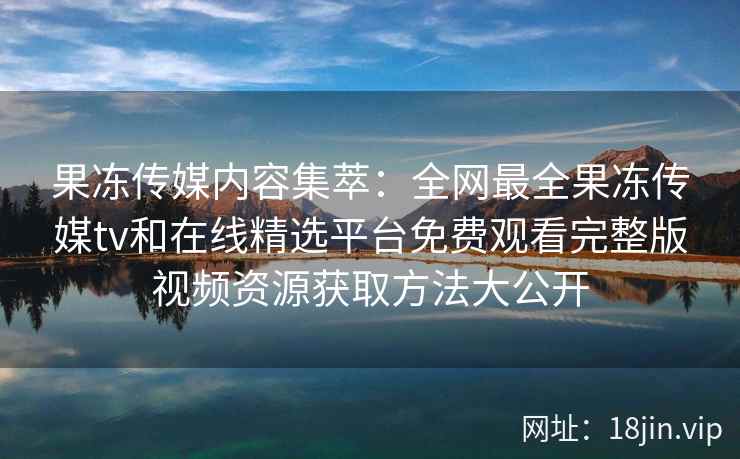果冻传媒内容集萃：全网最全果冻传媒tv和在线精选平台免费观看完整版视频资源获取方法大公开