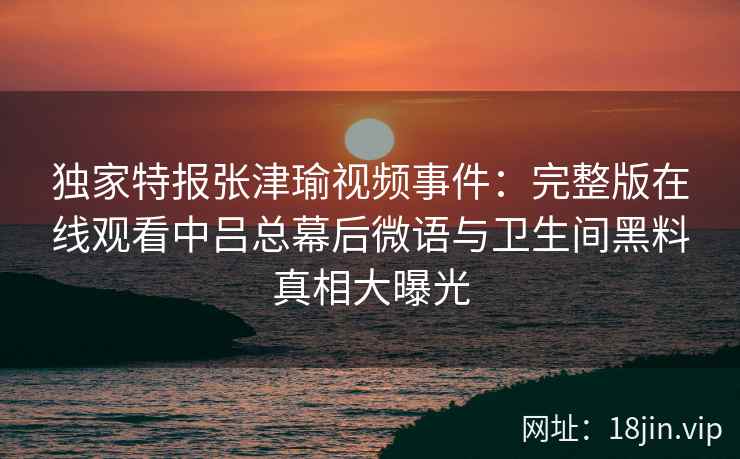 独家特报张津瑜视频事件：完整版在线观看中吕总幕后微语与卫生间黑料真相大曝光