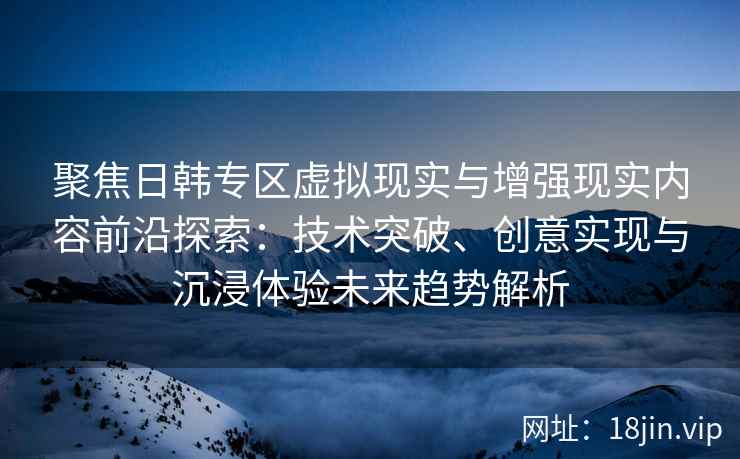聚焦日韩专区虚拟现实与增强现实内容前沿探索：技术突破、创意实现与沉浸体验未来趋势解析