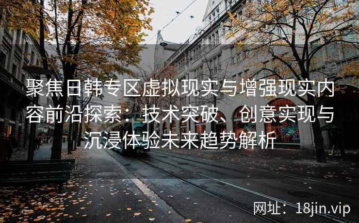 聚焦日韩专区虚拟现实与增强现实内容前沿探索：技术突破、创意实现与沉浸体验未来趋势解析