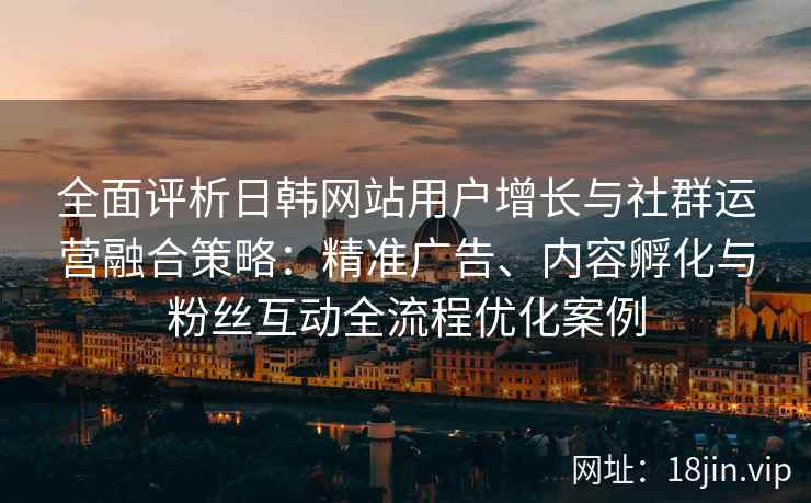 全面评析日韩网站用户增长与社群运营融合策略:精准广告、内容孵化与粉丝互动全流程优化案例 全面评析日韩网站用户增长与社群运营融合策略:精准广告、内容孵化与粉丝互动全流程优化案例