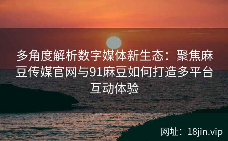 多角度解析数字媒体新生态:聚焦麻豆传媒官网与91麻豆如何打造多平台互动体验 多角度解析数字媒体新生态:聚焦麻豆传媒官网与91麻豆如何打造多平台互动体验