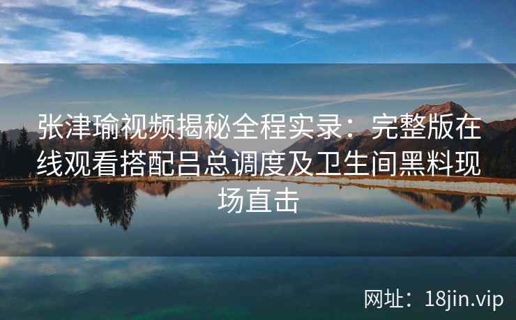 张津瑜视频揭秘全程实录:完整版在线观看搭配吕总调度及卫生间黑料现场直击 张津瑜视频揭秘全程实录:完整版在线观看搭配吕总调度及卫生间黑料现场直击