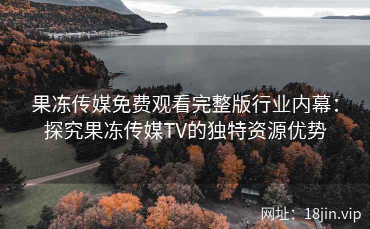 果冻传媒免费观看完整版行业内幕:探究果冻传媒TV的独特资源优势 果冻传媒免费观看完整版行业内幕:探究果冻传媒TV的独特资源优势