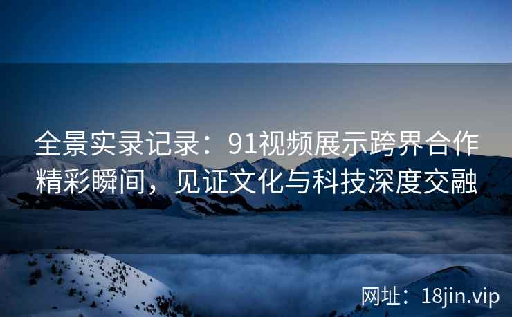 全景实录记录:91视频展示跨界合作精彩瞬间,见证文化与科技深度交融 全景实录记录:91视频展示跨界合作精彩瞬间,见证文化与科技深度交融