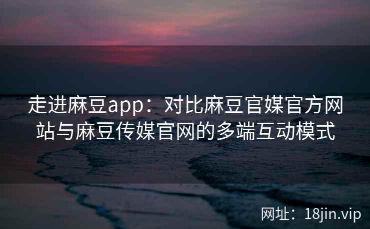 走进麻豆app：对比麻豆官媒官方网站与麻豆传媒官网的多端互动模式