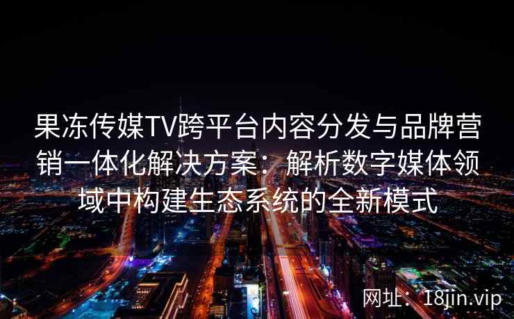 果冻传媒TV跨平台内容分发与品牌营销一体化解决方案:解析数字媒体领域中构建生态系统的全新模式 果冻传媒TV跨平台内容分发与品牌营销一体化解决方案:解析数字媒体领域中构建生态系统的全新模式