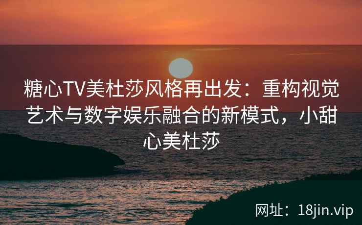 糖心TV美杜莎风格再出发：重构视觉艺术与数字娱乐融合的新模式，小甜心美杜莎