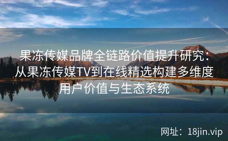 果冻传媒品牌全链路价值提升研究:从果冻传媒TV到在线精选构建多维度用户价值与生态系统 果冻传媒品牌全链路价值提升研究:从果冻传媒TV到在线精选构建多维度用户价值与生态系统
