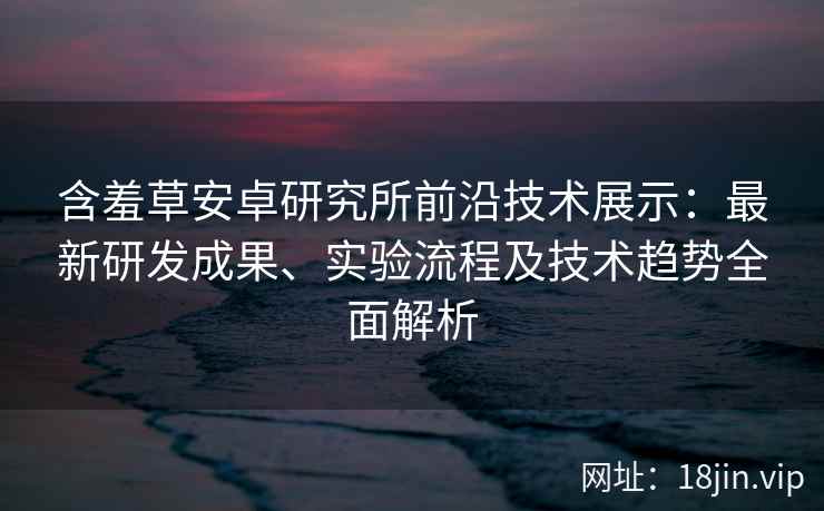 含羞草安卓研究所前沿技术展示:最新研发成果、实验流程及技术趋势全面解析 含羞草安卓研究所前沿技术展示:最新研发成果、实验流程及技术趋势全面解析
