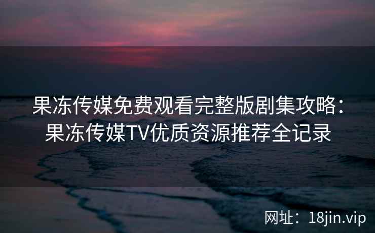 果冻传媒免费观看完整版剧集攻略：果冻传媒TV优质资源推荐全记录