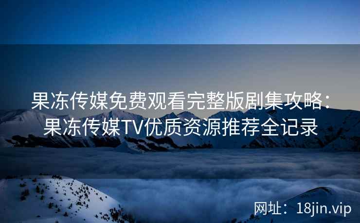 果冻传媒免费观看完整版剧集攻略：果冻传媒TV优质资源推荐全记录