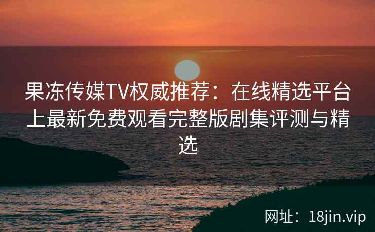 果冻传媒TV权威推荐：在线精选平台上最新免费观看完整版剧集评测与精选