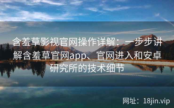 含羞草影视官网操作详解：一步步讲解含羞草官网app、官网进入和安卓研究所的技术细节
