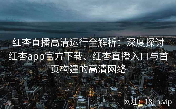 红杏直播高清运行全解析:深度探讨红杏app官方下载、红杏直播入口与首页构建的高清网络 红杏直播高清运行全解析:深度探讨红杏app官方下载、红杏直播入口与首页构建的高清网络